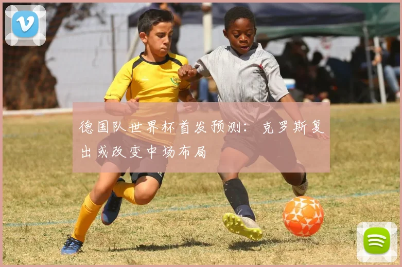 德国队世界杯首发预测：克罗斯复出或改变中场布局