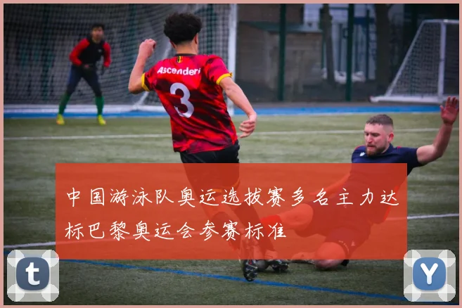 中国游泳队奥运选拔赛多名主力达标巴黎奥运会参赛标准