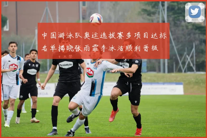 中国游泳队奥运选拔赛多项目达标名单揭晓张雨霏李冰洁顺利晋级