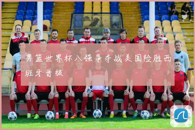 男篮世界杯八强争夺战美国险胜西班牙晋级