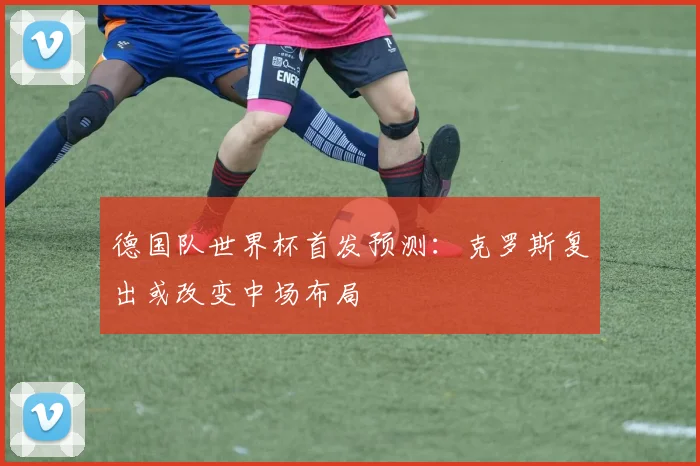 德国队世界杯首发预测：克罗斯复出或改变中场布局