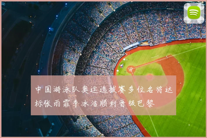 中国游泳队奥运选拔赛多位名将达标张雨霏李冰洁顺利晋级巴黎