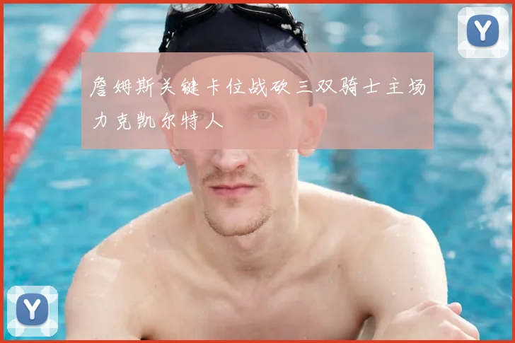 詹姆斯关键卡位战砍三双骑士主场力克凯尔特人