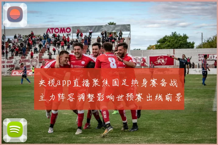 央视app直播聚焦国足热身赛备战 主力阵容调整影响世预赛出线前景