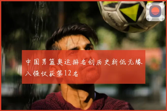 中国男篮奥运排名创历史新低无缘八强仅获第12名