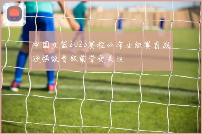 中国女篮2023赛程公布小组赛首战迎强敌晋级前景受关注