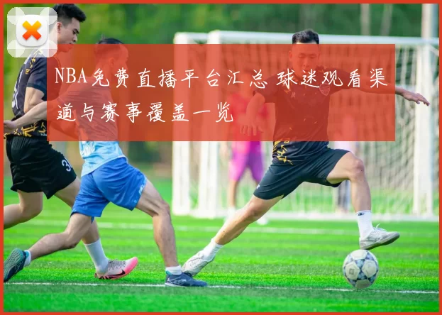 NBA免费直播平台汇总 球迷观看渠道与赛事覆盖一览