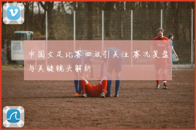 中国女足比赛回放引关注 赛况复盘与关键镜头解析