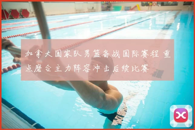 加拿大国家队男篮备战国际赛程 重点磨合主力阵容冲击后续比赛