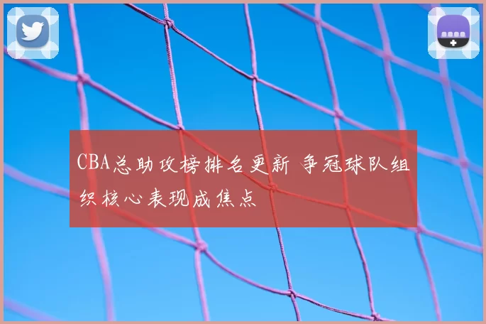 CBA总助攻榜排名更新 争冠球队组织核心表现成焦点