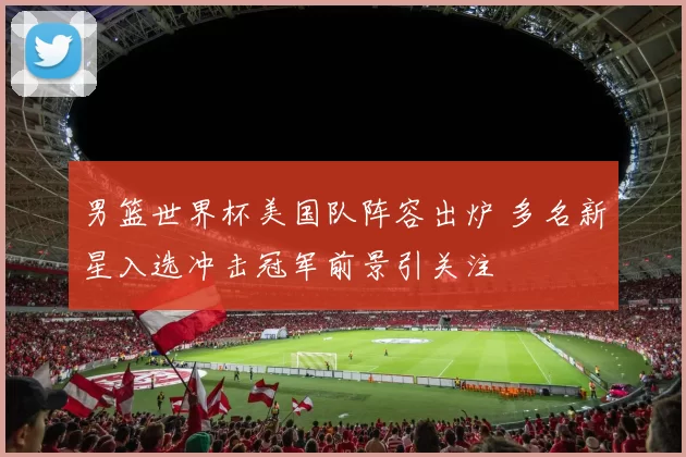 男篮世界杯美国队阵容出炉 多名新星入选冲击冠军前景引关注