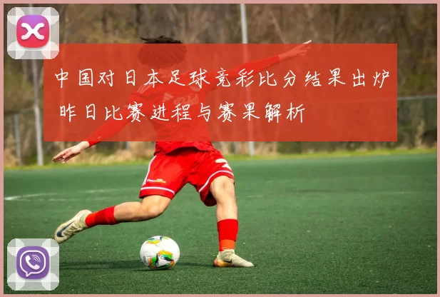 中国对日本足球竞彩比分结果出炉 昨日比赛进程与赛果解析