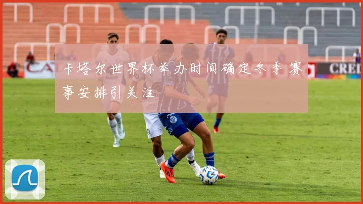 卡塔尔世界杯举办时间确定冬季 赛事安排引关注