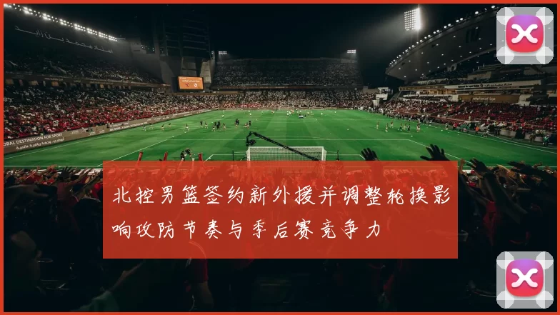 北控男篮签约新外援并调整轮换影响攻防节奏与季后赛竞争力
