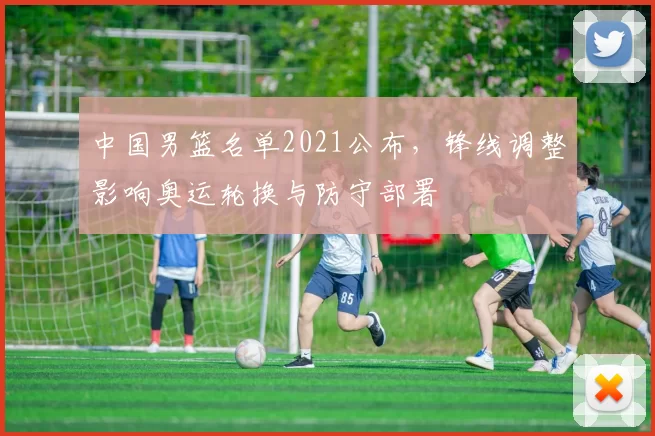 中国男篮名单2021公布，锋线调整影响奥运轮换与防守部署