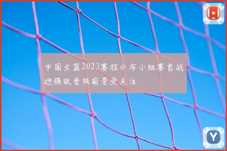 中国女篮2023赛程公布小组赛首战迎强敌晋级前景受关注