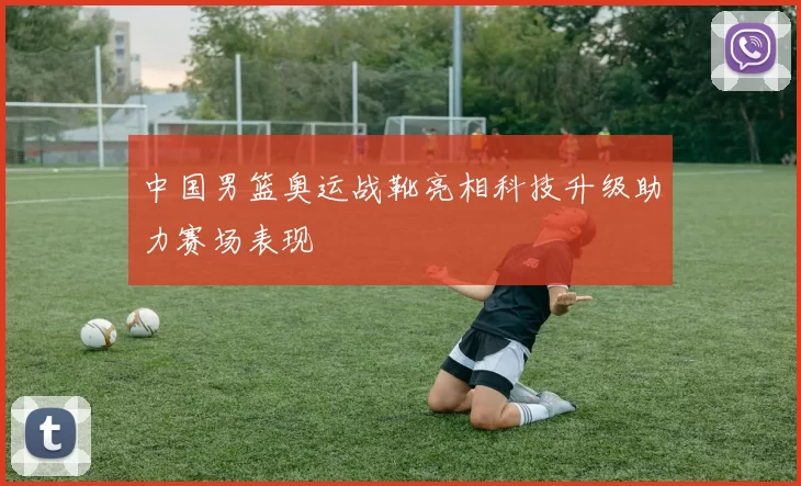 中国男篮奥运战靴亮相科技升级助力赛场表现