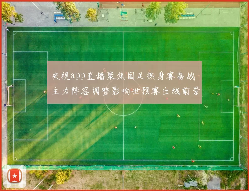 央视app直播聚焦国足热身赛备战 主力阵容调整影响世预赛出线前景