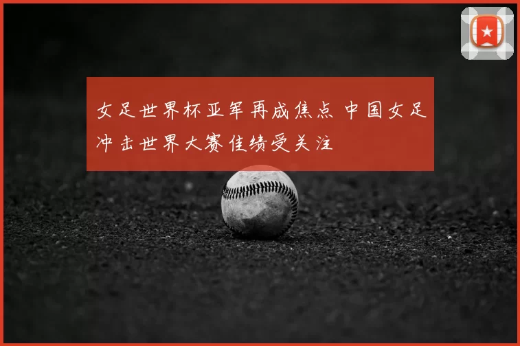 女足世界杯亚军再成焦点 中国女足冲击世界大赛佳绩受关注