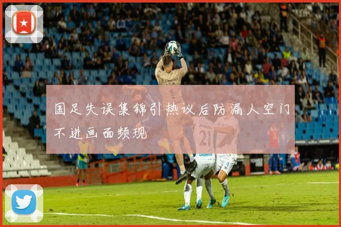 国足失误集锦引热议后防漏人空门不进画面频现