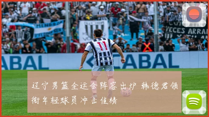 辽宁男篮全运会阵容出炉 韩德君领衔年轻球员冲击佳绩