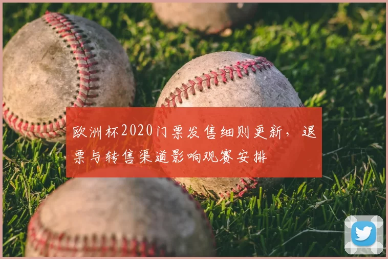 欧洲杯2020门票发售细则更新,退票与转售渠道影响观赛安排