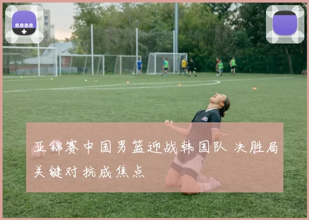 亚锦赛中国男篮迎战韩国队 决胜局关键对抗成焦点