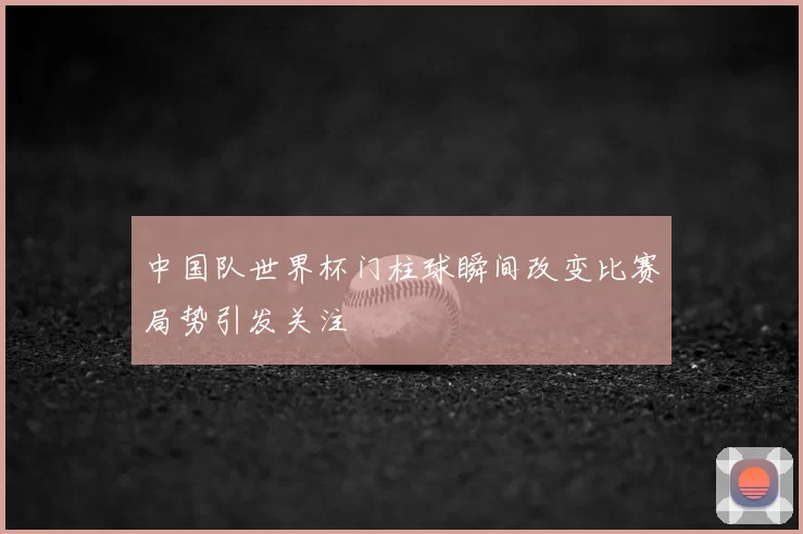 中国队世界杯门柱球瞬间改变比赛局势引发关注