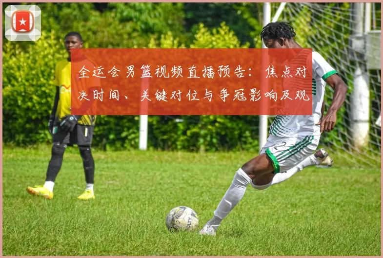 全运会男篮视频直播预告：焦点对决时间、关键对位与争冠影响及观看指南