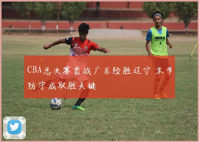 CBA总决赛首战广东险胜辽宁 末节防守成取胜关键