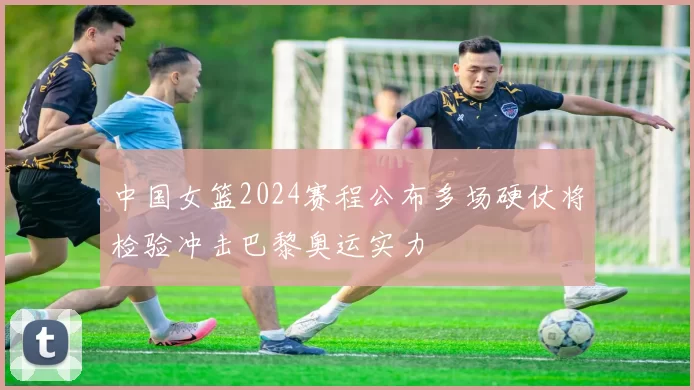 中国女篮2024赛程公布多场硬仗将检验冲击巴黎奥运实力