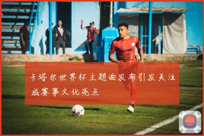卡塔尔世界杯主题曲发布引发关注 成赛事文化亮点