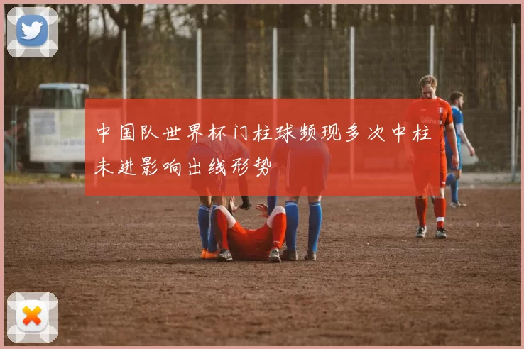 中国队世界杯门柱球频现多次中柱未进影响出线形势