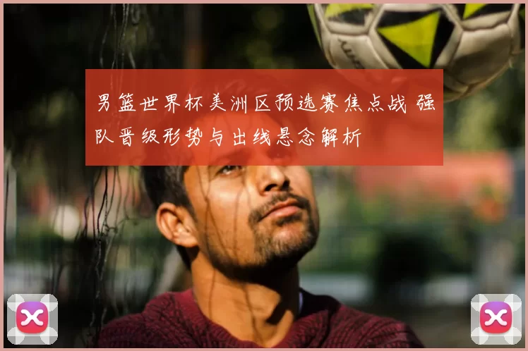 男篮世界杯美洲区预选赛焦点战 强队晋级形势与出线悬念解析
