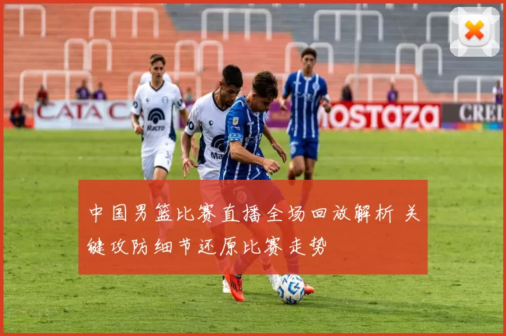 中国男篮比赛直播全场回放解析 关键攻防细节还原比赛走势