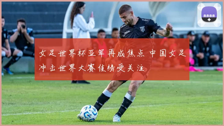 女足世界杯亚军再成焦点 中国女足冲击世界大赛佳绩受关注