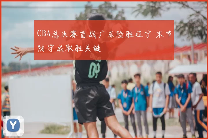 CBA总决赛首战广东险胜辽宁 末节防守成取胜关键