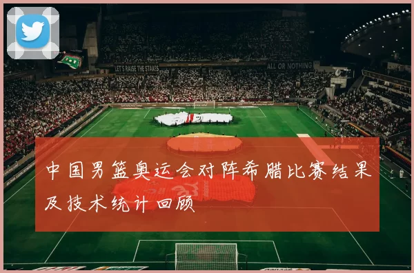 中国男篮奥运会对阵希腊比赛结果及技术统计回顾