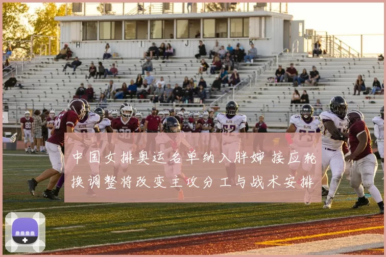 中国女排奥运名单纳入胖婶 接应轮换调整将改变主攻分工与战术安排