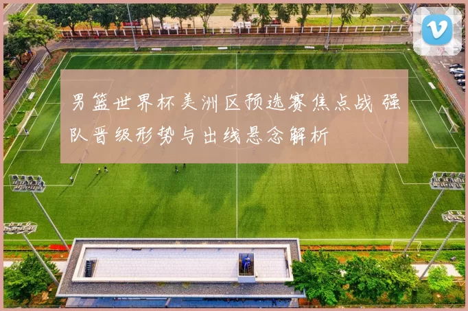 男篮世界杯美洲区预选赛焦点战 强队晋级形势与出线悬念解析