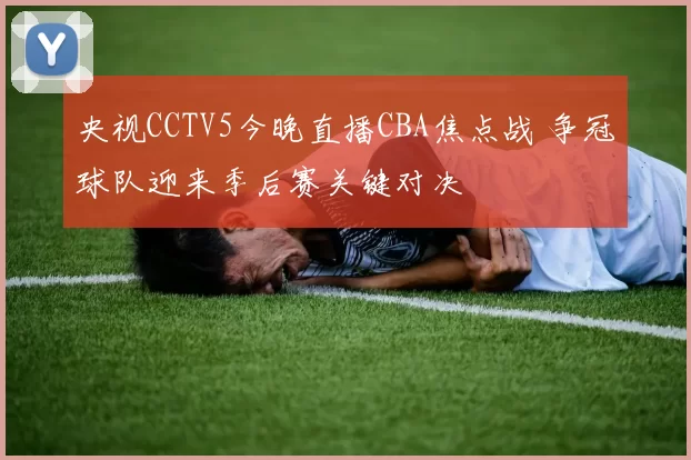 央视CCTV5今晚直播CBA焦点战 争冠球队迎来季后赛关键对决