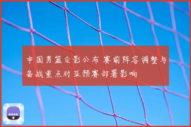 中国男篮合影公布 赛前阵容调整与备战重点对亚预赛部署影响