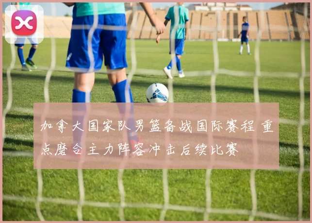 加拿大国家队男篮备战国际赛程 重点磨合主力阵容冲击后续比赛