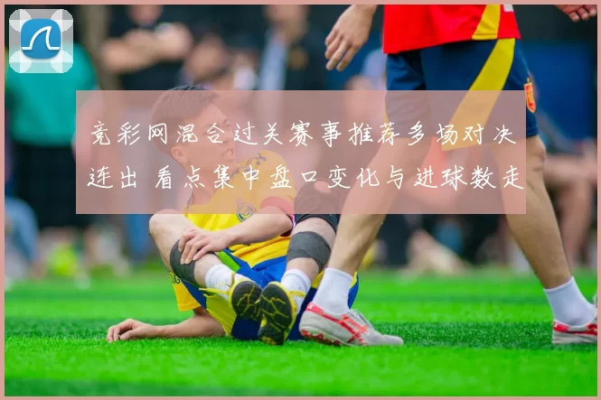 竞彩网混合过关赛事推荐多场对决连出 看点集中盘口变化与进球数走势