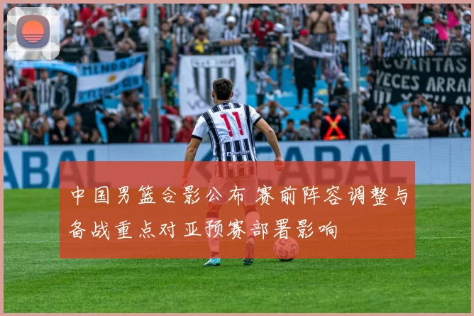 中国男篮合影公布 赛前阵容调整与备战重点对亚预赛部署影响