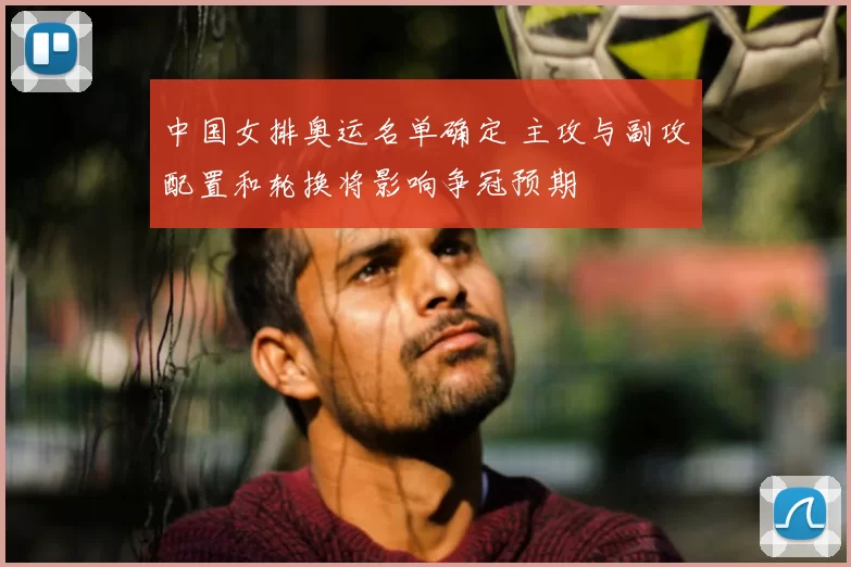 中国女排奥运名单确定 主攻与副攻配置和轮换将影响争冠预期