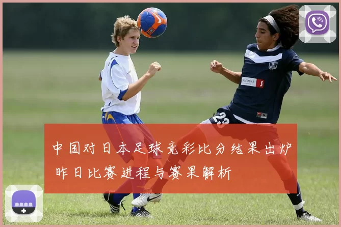 中国对日本足球竞彩比分结果出炉 昨日比赛进程与赛果解析