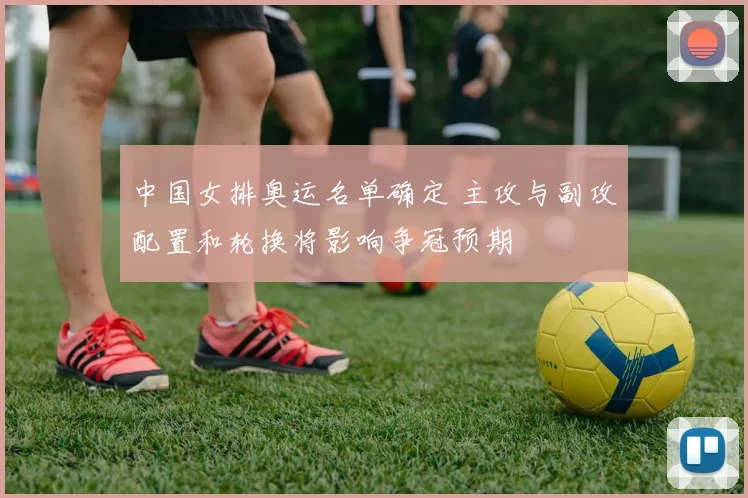 中国女排奥运名单确定 主攻与副攻配置和轮换将影响争冠预期