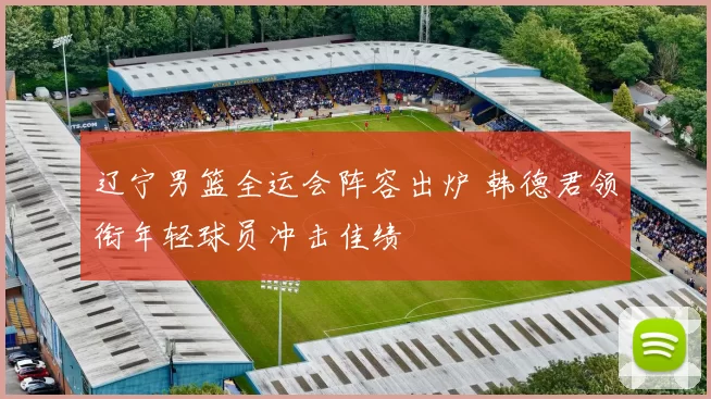 辽宁男篮全运会阵容出炉 韩德君领衔年轻球员冲击佳绩