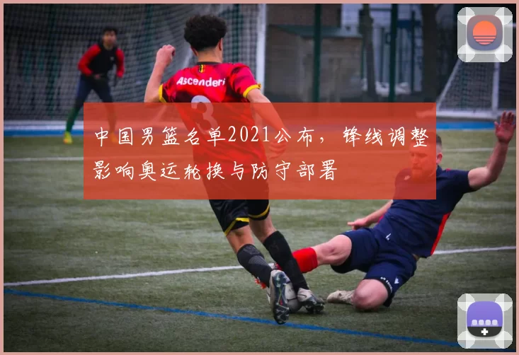 中国男篮名单2021公布，锋线调整影响奥运轮换与防守部署